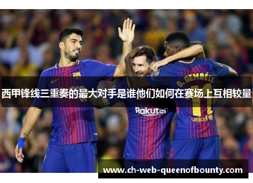 西甲锋线三重奏的最大对手是谁他们如何在赛场上互相较量